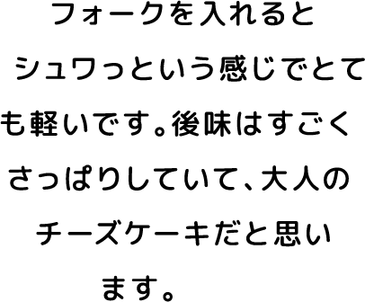 フォークを入れるとシュワっという感じでとても軽いです。後味はすごくさっぱりしていて、大人のチーズケーキだと思います。